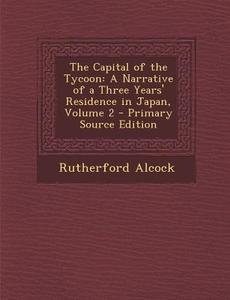 The Capital of the Tycoon: A Narrative of a Three Years' Residence in Japan, Volume 2 di Rutherford Alcock edito da Nabu Press