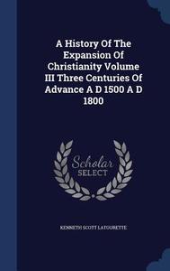 A History Of The Expansion Of Christianity Volume Iii Three Centuries Of Advance A D 1500 A D 1800 di Kenneth Scott Latourette edito da Sagwan Press