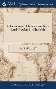 A Short Account Of The Malignant Fever, Lately Prevalent In Philadelphia di Mathew Carey edito da Gale Ecco, Print Editions