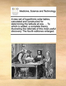 A New Set Of Logarithmic Solar Tables, Calculated And Constructed For Determining The Latitude At Sea, ... To Which Is Added, A Complete Theory, Illus di Multiple Contributors edito da Gale Ecco, Print Editions