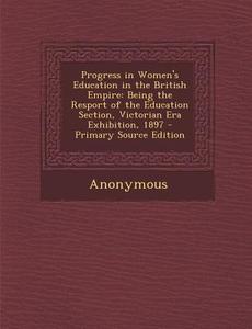 Progress in Women's Education in the British Empire: Being the Resport of the Education Section, Victorian Era Exhibition, 1897 di Anonymous edito da Nabu Press