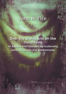 Over The Plains And On The Mountains Or, Kansas And Colorado Agriculturally, Mineralogically And Aesthetically di John H Tice edito da Book On Demand Ltd.