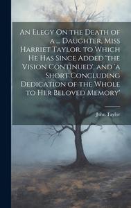 An Elegy On the Death of a ... Daughter, Miss Harriet Taylor. to Which He Has Since Added 'the Vision Continued', and 'a Short Concluding Dedication o di John Taylor edito da LEGARE STREET PR