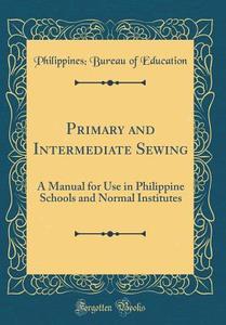 Primary and Intermediate Sewing: A Manual for Use in Philippine Schools and Normal Institutes (Classic Reprint) di Philippines Bureau of Education edito da Forgotten Books