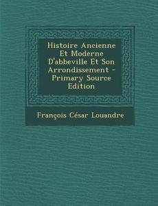 Histoire Ancienne Et Moderne D'Abbeville Et Son Arrondissement di Francois Cesar Louandre edito da Nabu Press