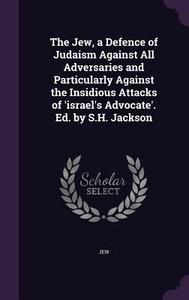The Jew, A Defence Of Judaism Against All Adversaries And Particularly Against The Insidious Attacks Of 'israel's Advocate'. Ed. By S.h. Jackson di Jew edito da Palala Press