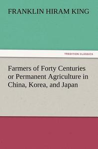 Farmers of Forty Centuries or Permanent Agriculture in China, Korea, and Japan di Franklin Hiram King edito da tredition GmbH