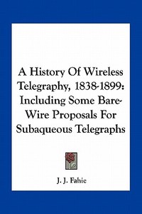 A History of Wireless Telegraphy, 1838-1899: Including Some Bare-Wire Proposals for Subaqueous Telegraphs di J. J. Fahie edito da Kessinger Publishing