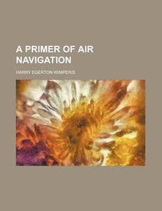 A Primer of Air Navigation di Harry Egerton Wimperis edito da Rarebooksclub.com