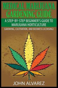 Medical Marijuana Gardening Guide: A Step-By-Step Beginner's Guide to Marijuana Horticulture (Growing, Cultivation, and Business Licensing) di John Alvarez edito da Createspace