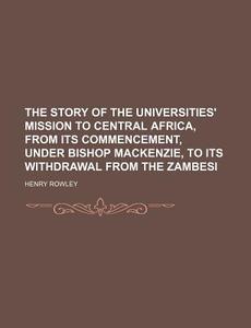 The Story Of The Universities' Mission To Central Africa, From Its Commencement, Under Bishop Mackenzie, To Its Withdrawal From The Zambesi di Henry Rowley edito da General Books Llc