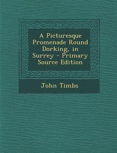 A Picturesque Promenade Round Dorking, in Surrey di John Timbs edito da Nabu Press