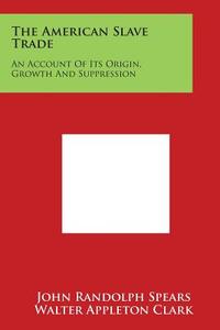 The American Slave Trade: An Account of Its Origin, Growth and Suppression di John Randolph Spears edito da Literary Licensing, LLC