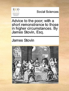 Advice To The Poor; With A Short Remonstrance To Those In Higher Circumstances. By James Stovin, Esq di James Stovin edito da Gale Ecco, Print Editions