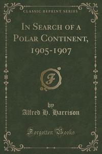 In Search Of A Polar Continent, 1905-1907 (classic Reprint) di Alfred H Harrison edito da Forgotten Books