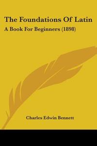 The Foundations of Latin: A Book for Beginners (1898) di Charles Edwin Bennett edito da Kessinger Publishing