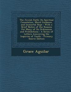 The Jewish Faith: Its Spiritual Consolation, Moral Guidance, and Immortal Hope: With a Brief Notice of the Reasons for Many of Its Ordin di Grace Aguilar edito da Nabu Press