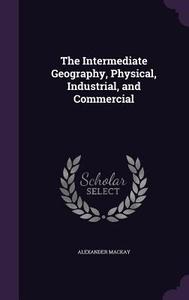 The Intermediate Geography, Physical, Industrial, And Commercial di Alexander MacKay edito da Palala Press