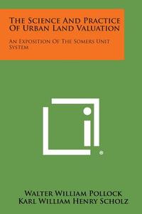 The Science and Practice of Urban Land Valuation: An Exposition of the Somers Unit System di Walter William Pollock, Karl William Henry Scholz edito da Literary Licensing, LLC
