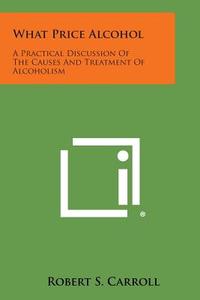 What Price Alcohol: A Practical Discussion of the Causes and Treatment of Alcoholism di Robert S. Carroll edito da Literary Licensing, LLC