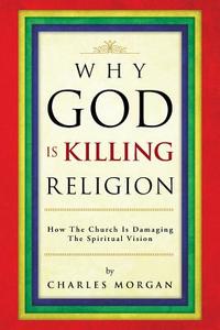 Why God Is Killing Religion: How the Church Is Damaging the Spiritual Vision di Charles Morgan edito da AUTHORHOUSE