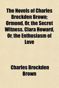 The Novels Of Charles Brockden Brown; Ormond, Or, The Secret Witness. Clara Howard, Or, The Enthusiasm Of Love di Charles Brockden Brown edito da General Books Llc