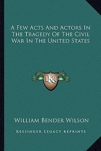 A Few Acts and Actors in the Tragedy of the Civil War in the United States di William Bender Wilson edito da Kessinger Publishing