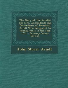 The Story of the Arndts: The Life, Antecedents and Descendants of Bernhard Arndt Who Emigrated to Pennsylvania in the Year 1731 - Primary Sourc di John Stover Arndt edito da Nabu Press