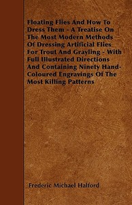 Floating Flies And How To Dress Them - A Treatise On The Most Modern Methods Of Dressing Artificial Flies For Trout And  di Frederic Michael Halford edito da Nag Press