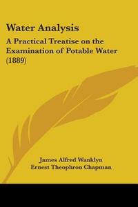Water Analysis: A Practical Treatise on the Examination of Potable Water (1889) di James Alfred Wanklyn, Ernest Theophron Chapman, J. Alfred Wanklyn edito da Kessinger Publishing