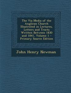 The Via Media of the Anglican Church Illustrated in Lectures, Letters and Tracts Written Between 1830 and 1841, Volume 1 di John Henry Newman edito da Nabu Press