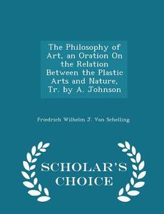 The Philosophy Of Art, An Oration On The Relation Between The Plastic Arts And Nature, Tr. By A. Johnson - Scholar's Choice Edition di Friedrich Wilhelm J Von Schelling edito da Scholar's Choice
