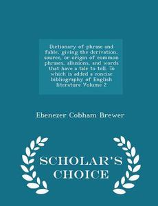 Dictionary Of Phrase And Fable, Giving The Derivation, Source, Or Origin Of Common Phrases, Allusions, And Words That Have A Tale To Tell. To Which Is di Ebenezer Cobham Brewer edito da Scholar's Choice
