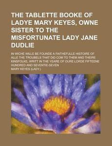 The Tablette Booke of Ladye Mary Keyes, Owne Sister to the Misfortunate Lady Jane Dudlie; In Wiche Wille Be Founde a Faithefulle Histoire of Alle the di Mary Keyes edito da Rarebooksclub.com
