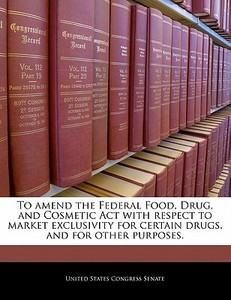 To Amend The Federal Food, Drug, And Cosmetic Act With Respect To Market Exclusivity For Certain Drugs, And For Other Purposes. edito da Bibliogov