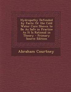 Hydropathy Defended by Facts: Or the Cold Water Cure Shown to Be as Safe in Practice as It Is Rational in Theory - Primary Source Edition di Abraham Courtney edito da Nabu Press