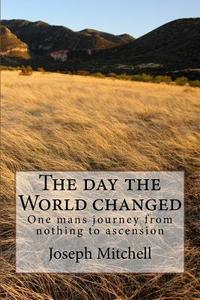 The Day the World Changed: One Mans Journey from Nothing to Ascension di Joseph Mitchell edito da Createspace
