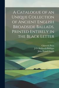 A Catalogue of an Unique Collection of Ancient English Broadside Ballads, Printed Entirely in the Black Letter di John Russell Smith, Chiswick Press, J. O. Halliwell-Phillipps edito da LEGARE STREET PR