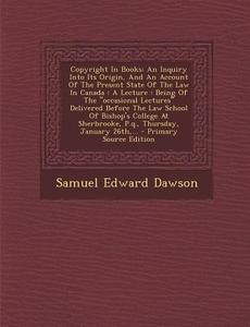 Copyright in Books: An Inquiry Into Its Origin, and an Account of the Present State of the Law in Canada: A Lecture: Being of the Occasion di Samuel Edward Dawson edito da Nabu Press