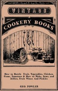How to Bottle Fruit, Vegetables, Chicken, Game, Tomatoes & How to Make, Jams, and Jellies, Fruit Wines and Pickles di Geo Fowler edito da Vintage Cookery Books