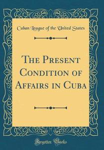 The Present Condition of Affairs in Cuba (Classic Reprint) di Cuban League of the United States edito da Forgotten Books