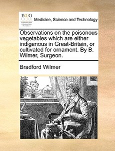 Observations On The Poisonous Vegetables Which Are Either Indigenous In Great-britain, Or Cultivated For Ornament. By B. Wilmer, Surgeon di Bradford Wilmer edito da Gale Ecco, Print Editions