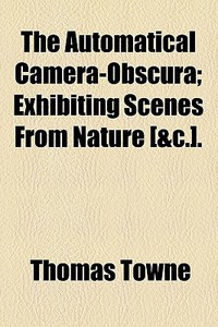 The Automatical Camera-obscura; Exhibiting Scenes From Nature [andc.]. (1823) di Thomas Towne edito da General Books Llc