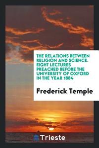 The Relations Between Religion and Science: Eight Lectures Preached Before the University of Oxford in the Year 1884 .. di Frederick Temple edito da LIGHTNING SOURCE INC