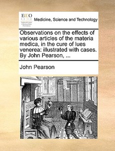 Observations On The Effects Of Various Articles Of The Materia Medica, In The Cure Of Lues Venerea di John Pearson edito da Gale Ecco, Print Editions