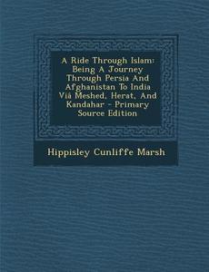 A Ride Through Islam: Being a Journey Through Persia and Afghanistan to India Via Meshed, Herat, and Kandahar - Primary Source Edition di Hippisley Cunliffe Marsh edito da Nabu Press