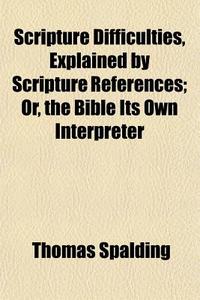 Scripture Difficulties, Explained By Scripture References; Or, The Bible Its Own Interpreter di Thomas Spalding edito da General Books Llc