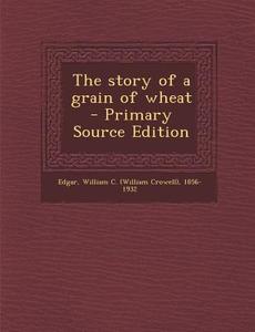 The Story of a Grain of Wheat - Primary Source Edition di William C. 1856-1932 Edgar edito da Nabu Press