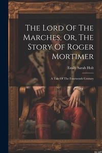 The Lord Of The Marches, Or, The Story Of Roger Mortimer: A Tale Of The Fourteenth Century di Emily Sarah Holt edito da LEGARE STREET PR