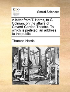 A Letter From T. Harris, To G. Colman, On The Affairs Of Covent-garden Theatre. To Which Is Prefixed, An Address To The Public. di Thomas Harris edito da Gale Ecco, Print Editions